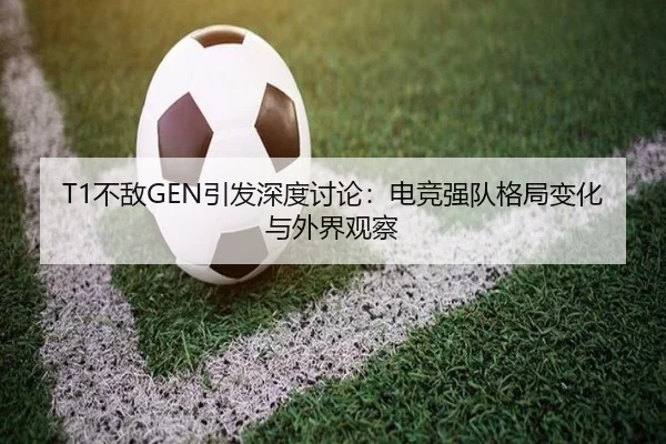 T1不敌GEN引发深度讨论：电竞强队格局变化与外界观察